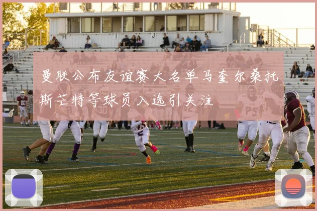 曼联公布友谊赛大名单马奎尔桑托斯芒特等球员入选引关注