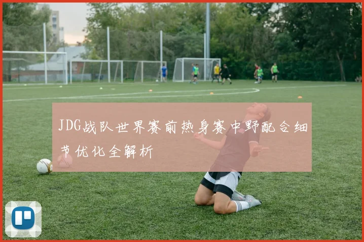 JDG战队世界赛前热身赛中野配合细节优化全解析