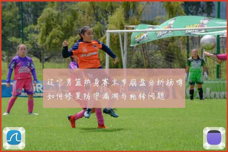辽宁男篮热身赛末节崩盘分析杨鸣如何修复防守漏洞与轮转问题